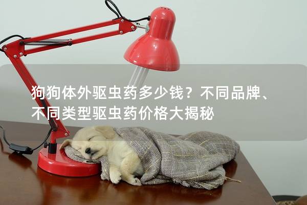 狗狗体外驱虫药多少钱？不同品牌、不同类型驱虫药价格大揭秘