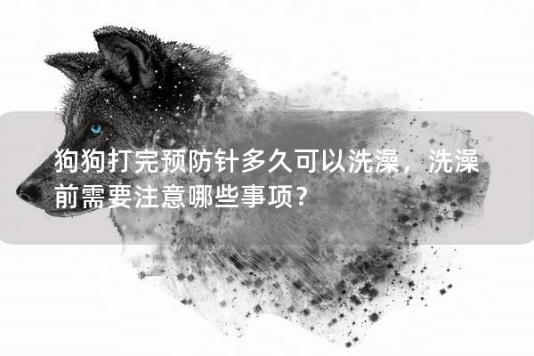 狗狗打完预防针多久可以洗澡，洗澡前需要注意哪些事项？