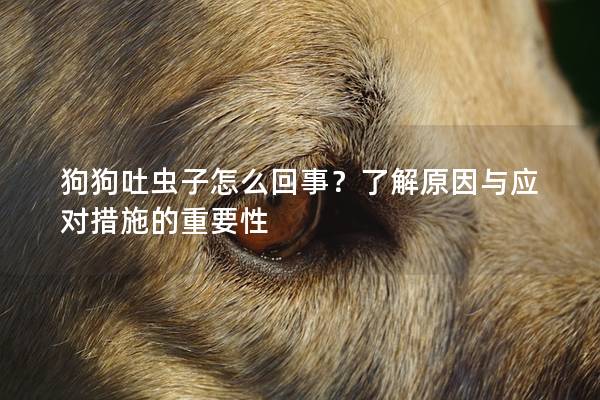 狗狗吐虫子怎么回事？了解原因与应对措施的重要性