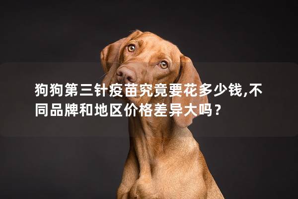 狗狗第三针疫苗究竟要花多少钱,不同品牌和地区价格差异大吗？