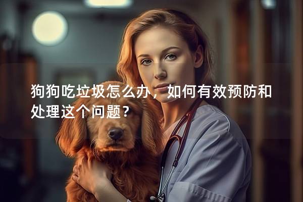 狗狗吃垃圾怎么办，如何有效预防和处理这个问题？