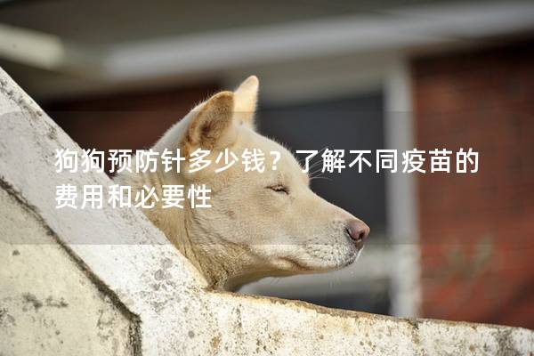 狗狗预防针多少钱？了解不同疫苗的费用和必要性