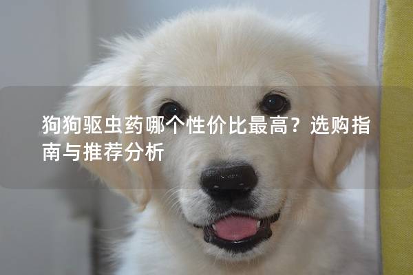 狗狗驱虫药哪个性价比最高？选购指南与推荐分析